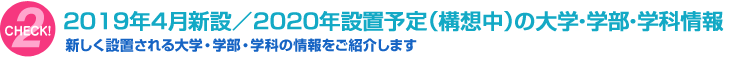 [CHECK!2]2019年4月新設 / 2020年設置予定（構想中）の大学・学部・学科情報