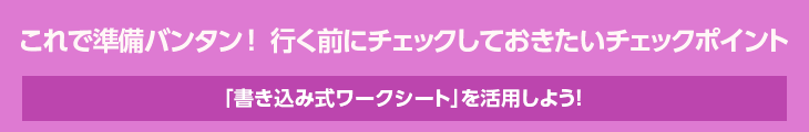 これで準備バンタン！行く前にチェックしておきたいチェックポイント　「書き込み式ワークシート」を活用しよう！