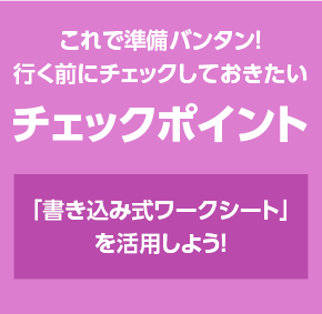 これで準備バンタン！行く前にチェックしておきたいチェックポイント　「書き込み式ワークシート」を活用しよう！